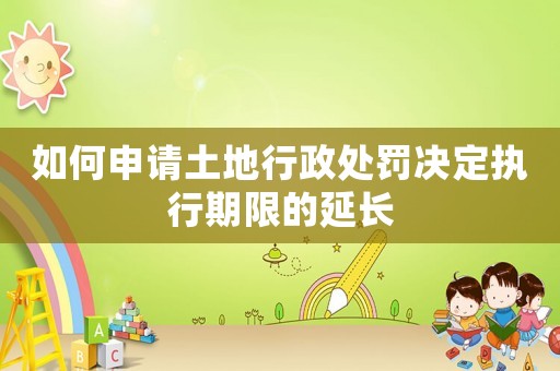 如何申請土地行政處罰決定執行期限的延長