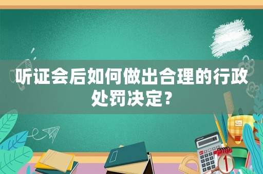 聽證會后如何做出合理的行政處罰決定？
