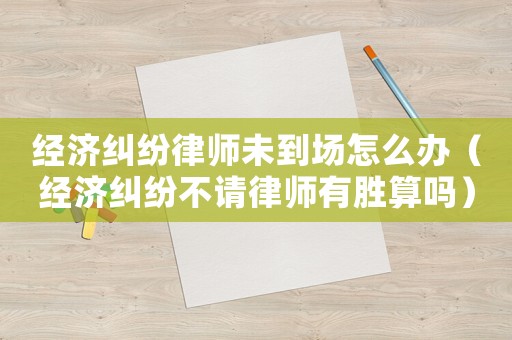 經濟糾紛律師未到場怎么辦（經濟糾紛不請律師有勝算嗎）