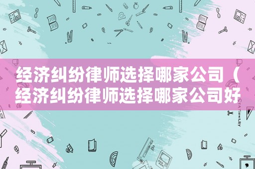 經(jīng)濟(jì)糾紛律師選擇哪家公司（經(jīng)濟(jì)糾紛律師選擇哪家公司好）