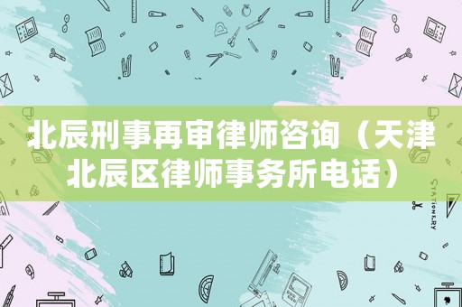 北辰刑事再審律師咨詢（天津北辰區律師事務所電話）