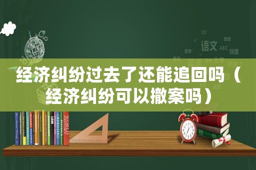 經濟糾紛過去了還能追回嗎（經濟糾紛可以撤案嗎）