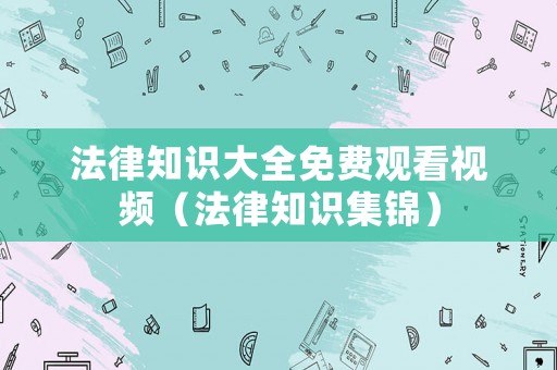 法律知識大全免費觀看視頻（法律知識集錦）