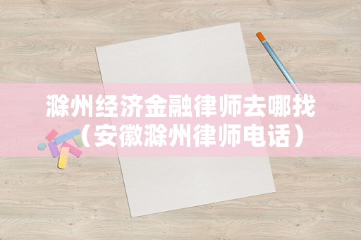 滁州經濟金融律師去哪找（安徽滁州律師電話）