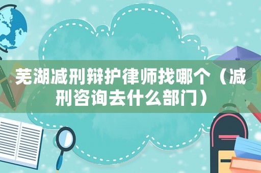 蕪湖減刑辯護(hù)律師找哪個(gè)（減刑咨詢?nèi)ナ裁床块T）