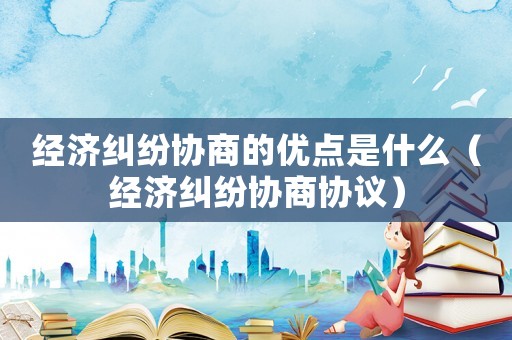 經濟糾紛協商的優點是什么（經濟糾紛協商協議）