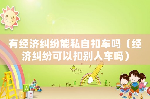 有經(jīng)濟(jì)糾紛能私自扣車嗎（經(jīng)濟(jì)糾紛可以扣別人車嗎）