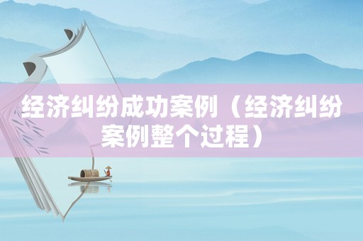 經濟糾紛成功案例（經濟糾紛案例整個過程）