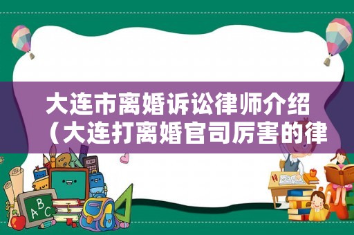 大連市離婚訴訟律師介紹（大連打離婚官司厲害的律師）