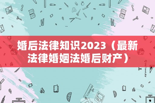 婚后法律知識2023（最新法律婚姻法婚后財(cái)產(chǎn)）