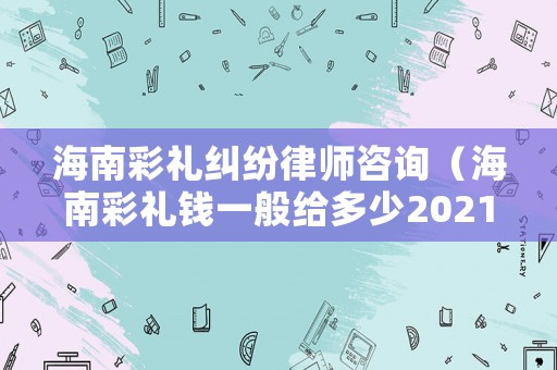海南彩禮糾紛律師咨詢（海南彩禮錢一般給多少2021,需不需要回禮）