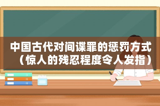 中國古代對間諜罪的懲罰方式（驚人的殘忍程度令人發指）