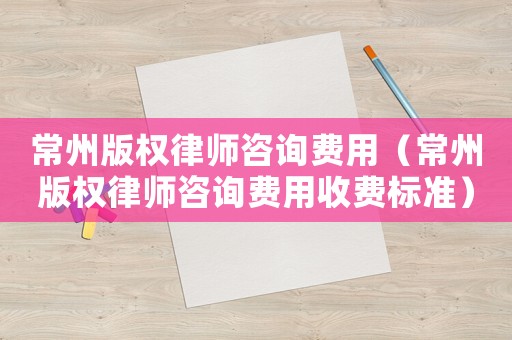 常州版權律師咨詢費用（常州版權律師咨詢費用收費標準）
