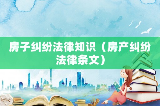 房子糾紛法律知識(shí)（房產(chǎn)糾紛法律條文）