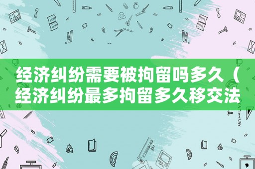 經(jīng)濟糾紛需要被拘留嗎多久（經(jīng)濟糾紛最多拘留多久移交法院）