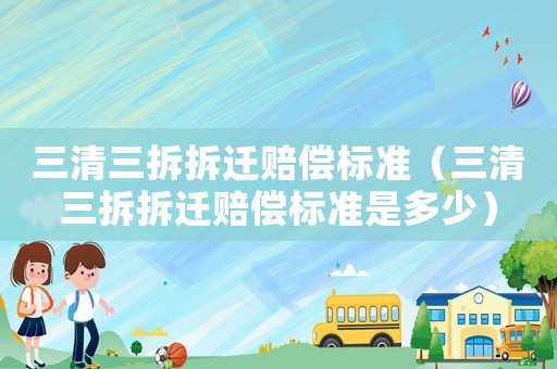 三清三拆拆遷賠償標準（三清三拆拆遷賠償標準是多少）