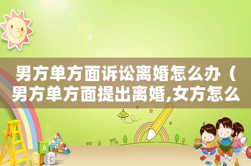 男方單方面訴訟離婚怎么辦（男方單方面提出離婚,女方怎么保障權利）
