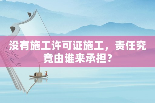 沒有施工許可證施工，責任究竟由誰來承擔？