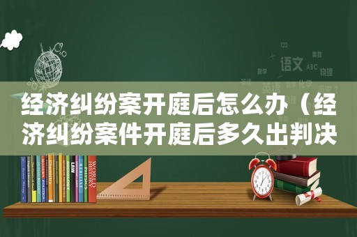經濟糾紛案開庭后怎么辦（經濟糾紛案件開庭后多久出判決結果）
