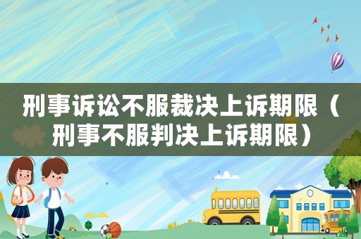 刑事訴訟不服裁決上訴期限（刑事不服判決上訴期限）