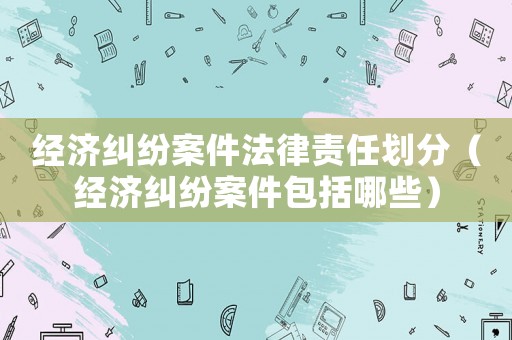 經濟糾紛案件法律責任劃分（經濟糾紛案件包括哪些）