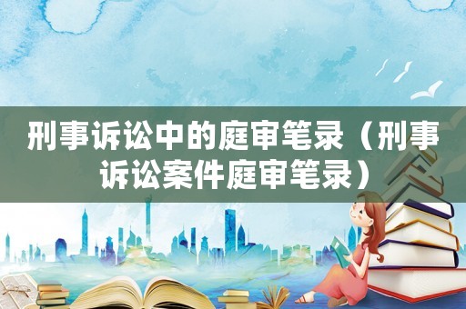 刑事訴訟中的庭審筆錄（刑事訴訟案件庭審筆錄）