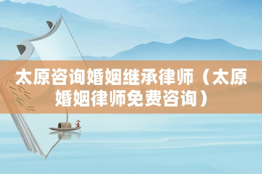 太原咨詢婚姻繼承律師（太原婚姻律師免費(fèi)咨詢）