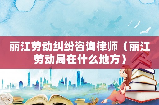 麗江勞動糾紛咨詢律師（麗江勞動局在什么地方）