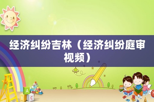 經(jīng)濟(jì)糾紛吉林（經(jīng)濟(jì)糾紛庭審視頻）