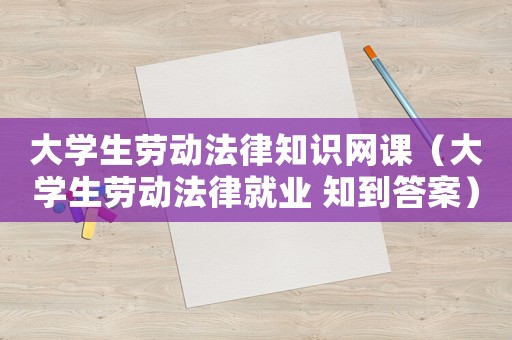 大學(xué)生勞動法律知識網(wǎng)課（大學(xué)生勞動法律就業(yè) 知到答案）
