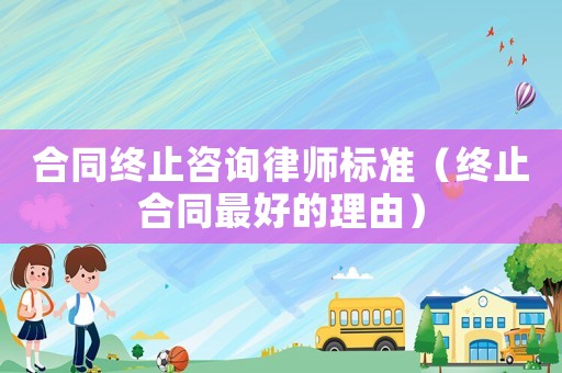 合同終止咨詢律師標準（終止合同最好的理由）