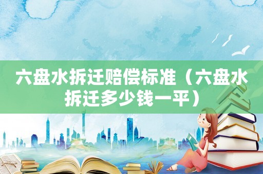 六盤水拆遷賠償標準（六盤水拆遷多少錢一平）