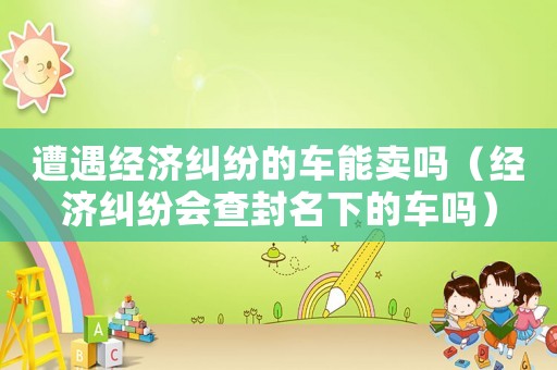 遭遇經濟糾紛的車能賣嗎（經濟糾紛會查封名下的車嗎）