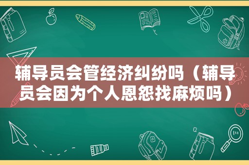 輔導員會管經濟糾紛嗎（輔導員會因為個人恩怨找麻煩嗎）