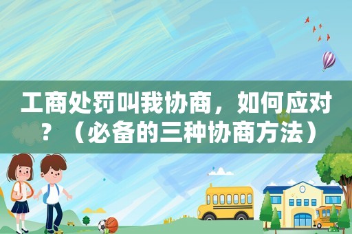 工商處罰叫我協商，如何應對？（必備的三種協商方法）