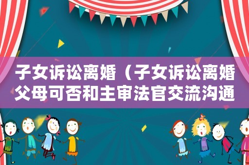 子女訴訟離婚（子女訴訟離婚父母可否和主審法官交流溝通）