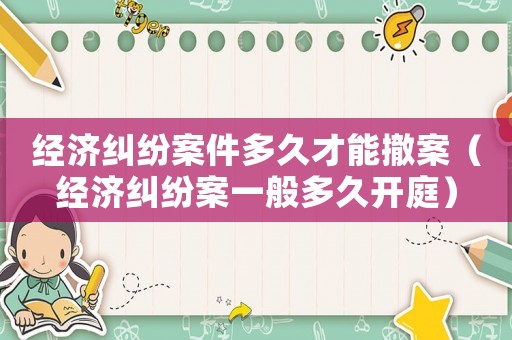 經濟糾紛案件多久才能撤案（經濟糾紛案一般多久開庭）