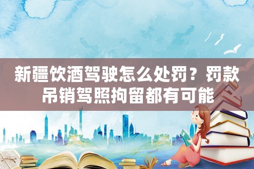 新疆飲酒駕駛怎么處罰？罰款吊銷駕照拘留都有可能