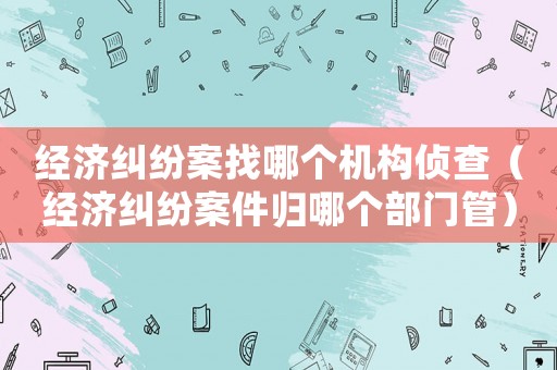 經濟糾紛案找哪個機構偵查（經濟糾紛案件歸哪個部門管）
