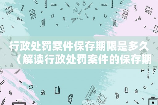 行政處罰案件保存期限是多久（解讀行政處罰案件的保存期限及相關(guān)規(guī)定）
