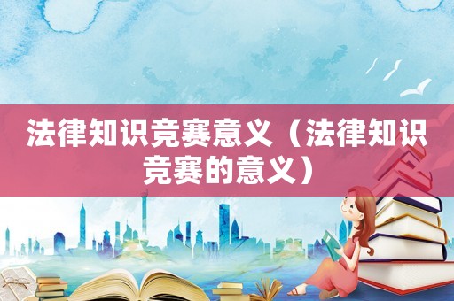法律知識競賽意義（法律知識競賽的意義）