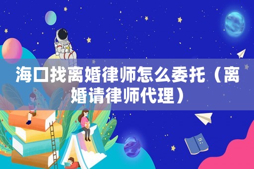 海口找離婚律師怎么委托（離婚請律師代理）