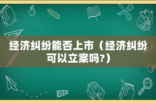 經濟糾紛能否上市（經濟糾紛可以立案嗎?）