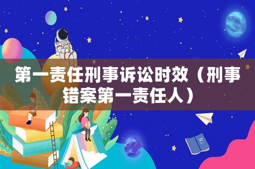 第一責(zé)任刑事訴訟時效（刑事錯案第一責(zé)任人）
