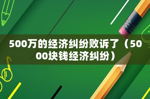 500萬的經濟糾紛敗訴了（5000塊錢經濟糾紛）