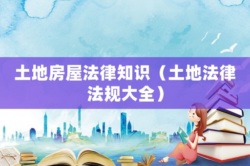 土地房屋法律知識（土地法律法規(guī)大全）