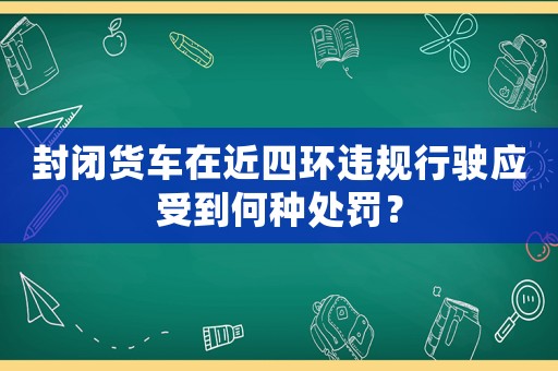 封閉貨車(chē)在近四環(huán)違規(guī)行駛應(yīng)受到何種處罰？