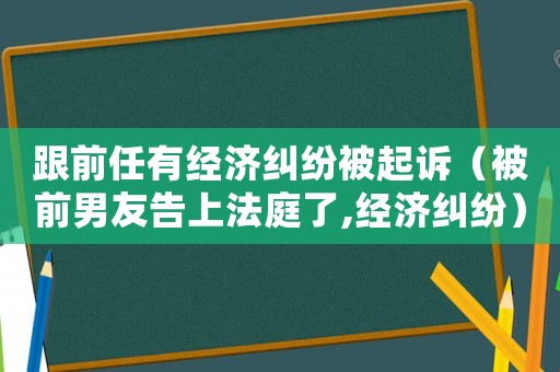 跟前任有經(jīng)濟(jì)糾紛被起訴（被前男友告上法庭了,經(jīng)濟(jì)糾紛）