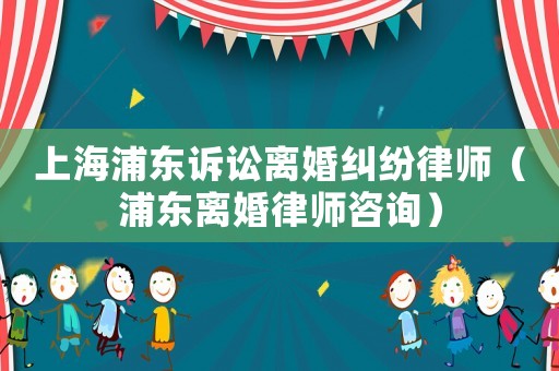 上海浦東訴訟離婚糾紛律師（浦東離婚律師咨詢）