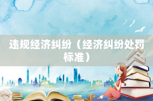 違規(guī)經(jīng)濟(jì)糾紛（經(jīng)濟(jì)糾紛處罰標(biāo)準(zhǔn)）